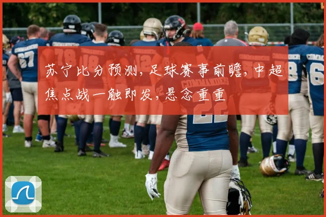 苏宁比分预测,足球赛事前瞻,中超焦点战一触即发,悬念重重