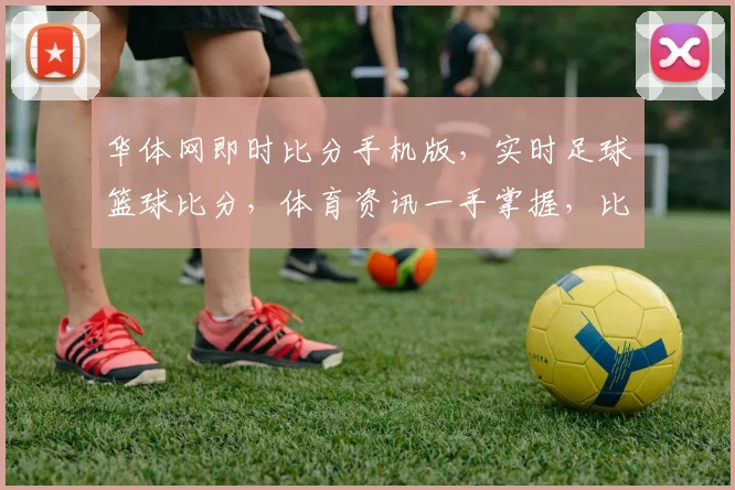华体网即时比分手机版，实时足球篮球比分，体育资讯一手掌握，比分直播两不误