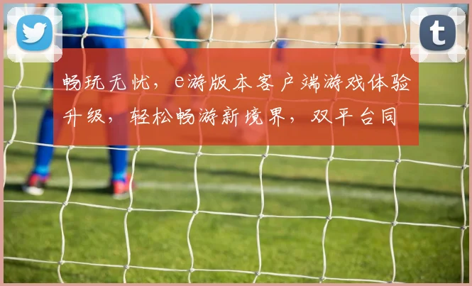畅玩无忧，e游版本客户端游戏体验升级，轻松畅游新境界，双平台同步在线