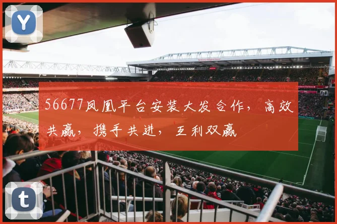 56677凤凰平台安装大发合作，高效共赢，携手共进，互利双赢